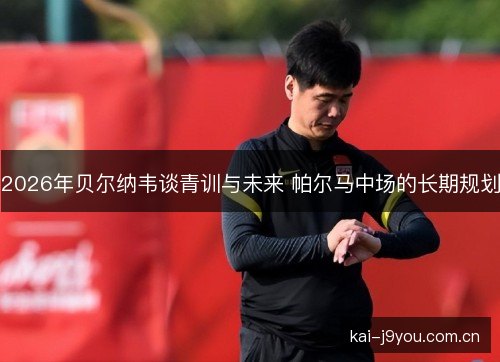 2026年贝尔纳韦谈青训与未来 帕尔马中场的长期规划 2026年贝尔纳韦谈青训与未来 帕尔马中场的长期规划
